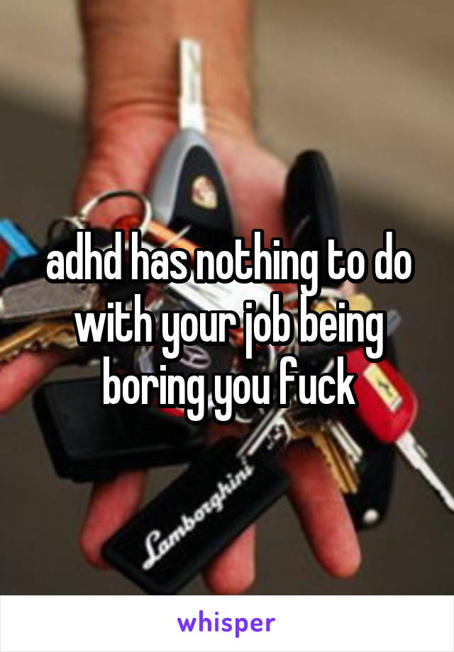 adhd has nothing to do with your job being boring you fuck