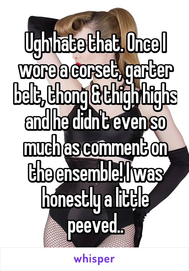 Ugh hate that. Once I wore a corset, garter belt, thong & thigh highs and he didn't even so much as comment on the ensemble! I was honestly a little peeved..