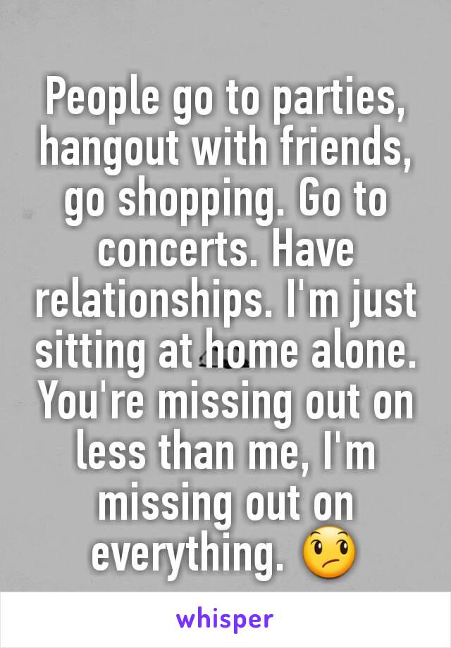 People go to parties, hangout with friends, go shopping. Go to concerts. Have relationships. I'm just sitting at home alone. You're missing out on less than me, I'm missing out on everything. 😞