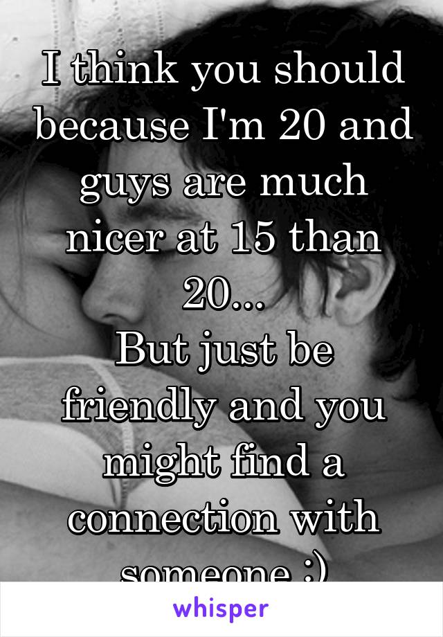 I think you should because I'm 20 and guys are much nicer at 15 than 20...
But just be friendly and you might find a connection with someone :)