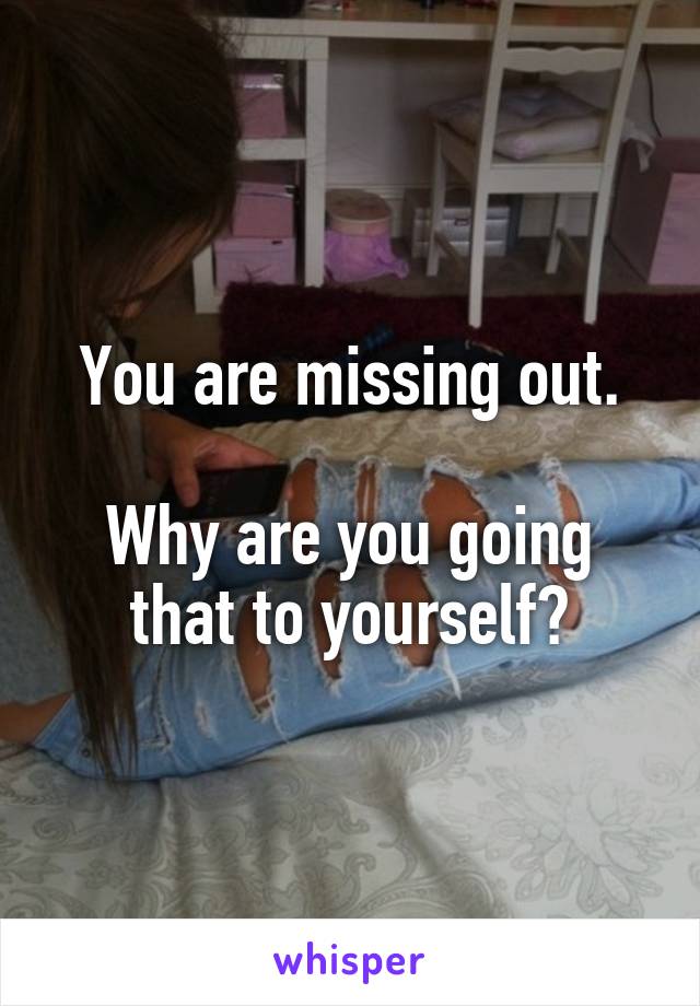 You are missing out.

Why are you going that to yourself?