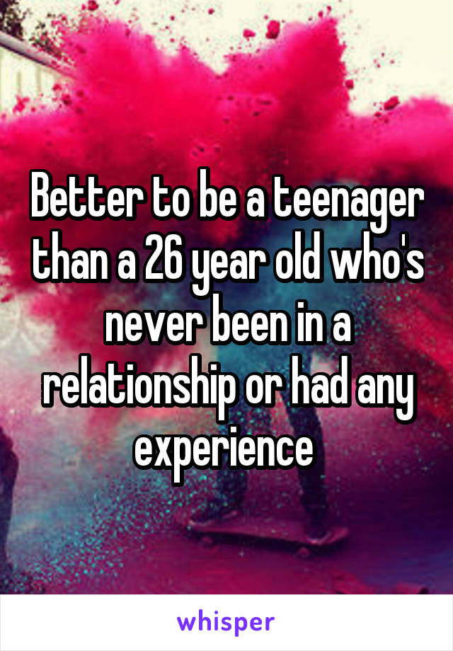 Better to be a teenager than a 26 year old who's never been in a relationship or had any experience 