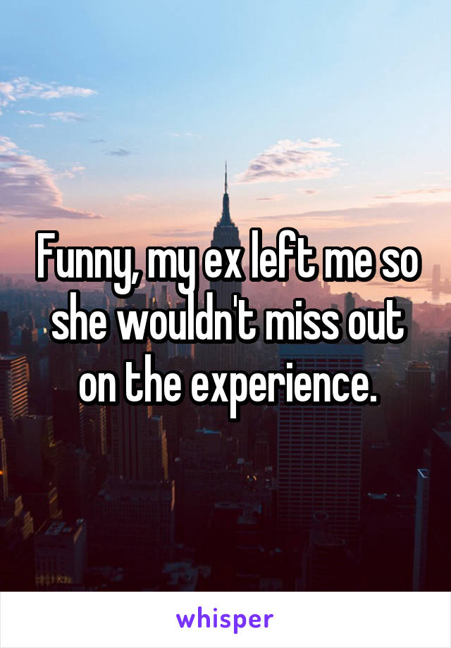 Funny, my ex left me so she wouldn't miss out on the experience.