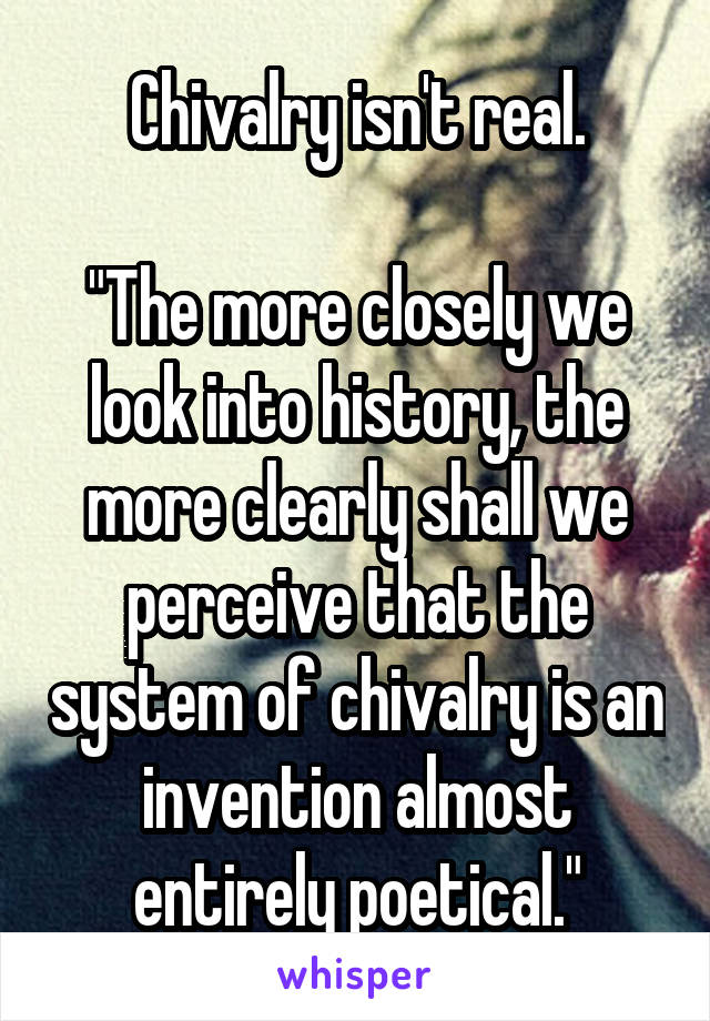 Chivalry isn't real.

"The more closely we look into history, the more clearly shall we perceive that the system of chivalry is an invention almost entirely poetical."