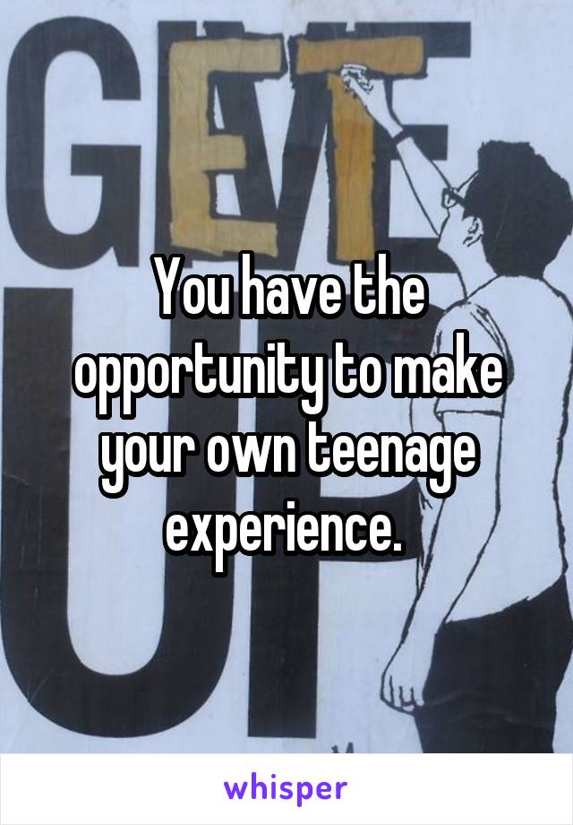 You have the opportunity to make your own teenage experience. 