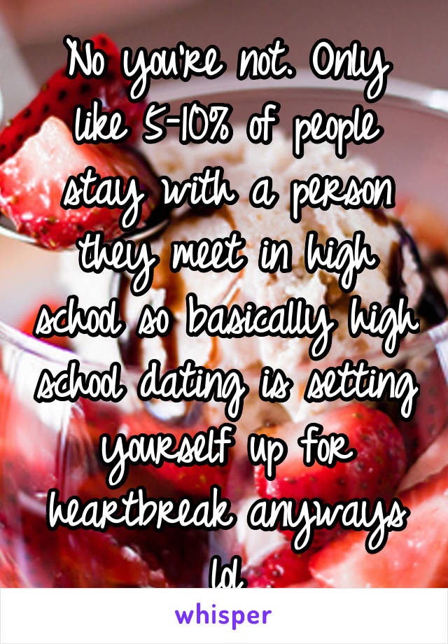 No you're not. Only like 5-10% of people stay with a person they meet in high school so basically high school dating is setting yourself up for heartbreak anyways lol