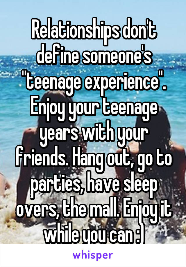 Relationships don't define someone's "teenage experience". Enjoy your teenage years with your friends. Hang out, go to parties, have sleep overs, the mall. Enjoy it while you can :)