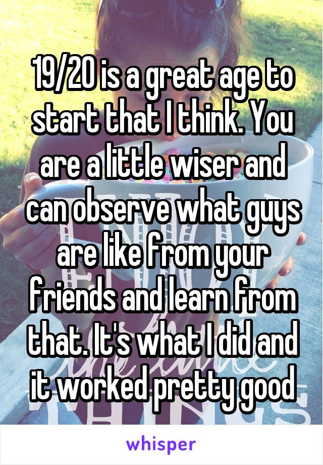 19/20 is a great age to start that I think. You are a little wiser and can observe what guys are like from your friends and learn from that. It's what I did and it worked pretty good