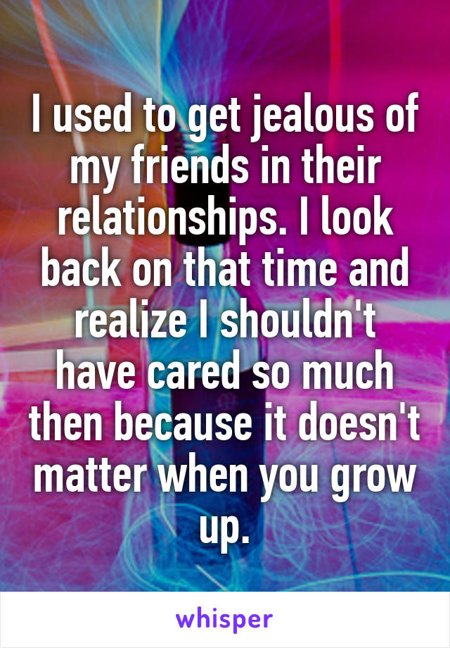 I used to get jealous of my friends in their relationships. I look back on that time and realize I shouldn't have cared so much then because it doesn't matter when you grow up.