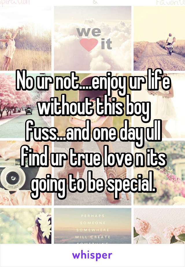 No ur not....enjoy ur life without this boy fuss...and one day ull find ur true love n its going to be special.