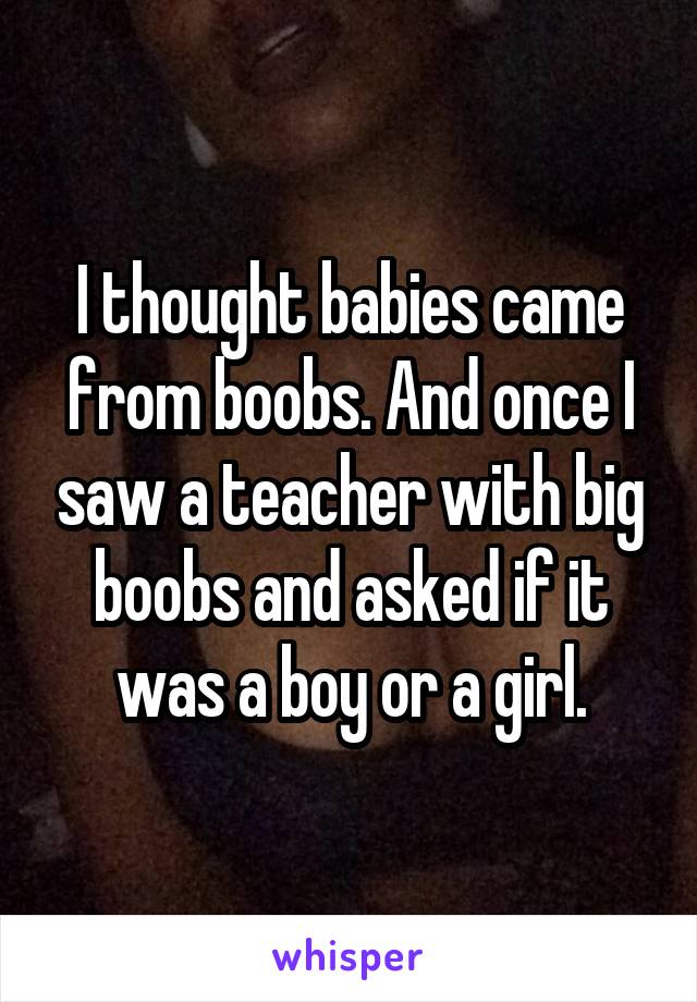 I thought babies came from boobs. And once I saw a teacher with big boobs and asked if it was a boy or a girl.