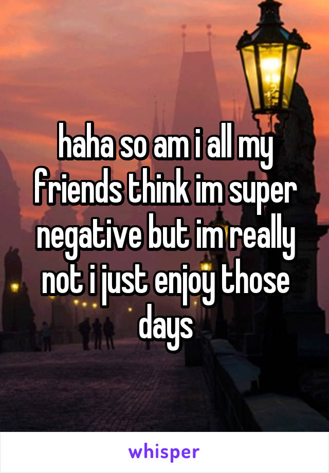 haha so am i all my friends think im super negative but im really not i just enjoy those days