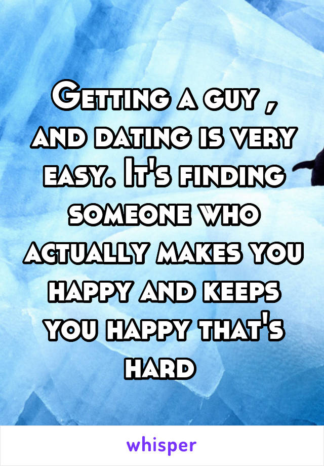 Getting a guy , and dating is very easy. It's finding someone who actually makes you happy and keeps you happy that's hard 