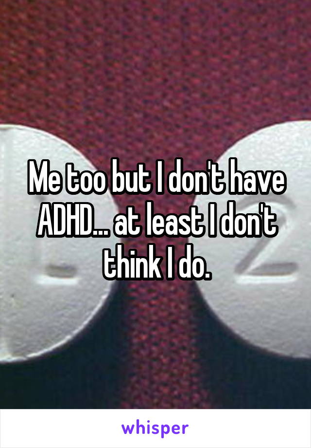 Me too but I don't have ADHD... at least I don't think I do.