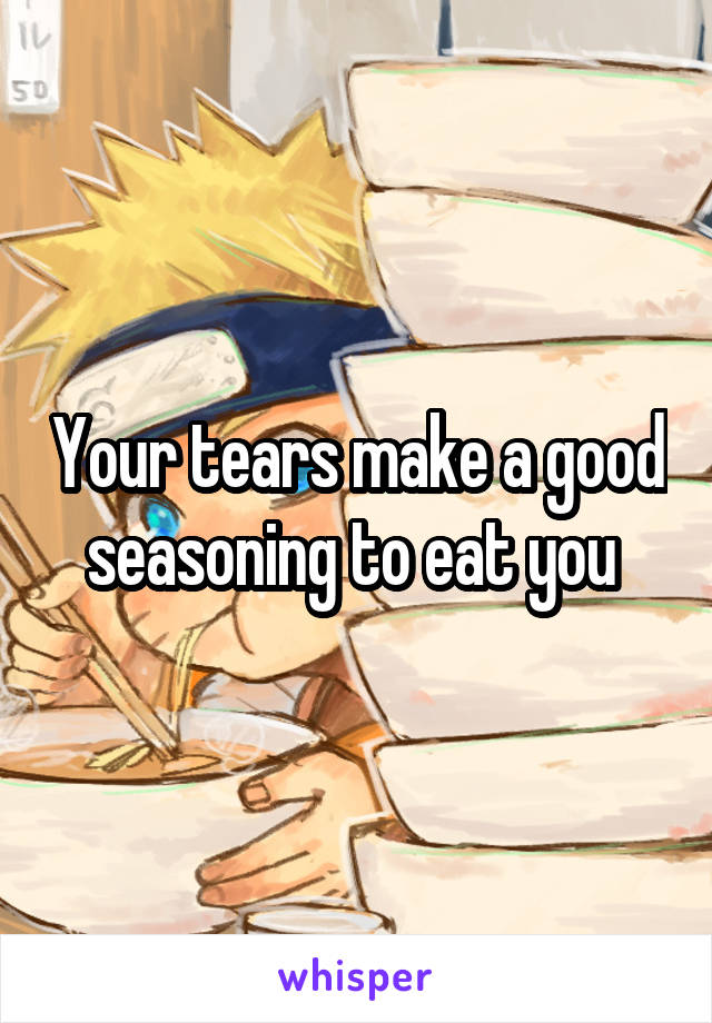 Your tears make a good seasoning to eat you 