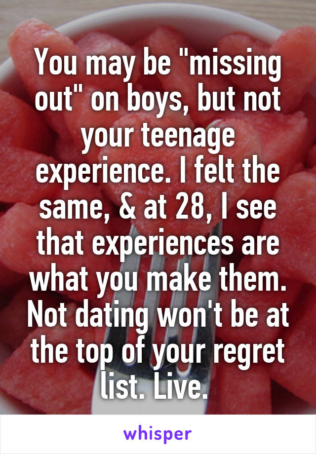 You may be "missing out" on boys, but not your teenage experience. I felt the same, & at 28, I see that experiences are what you make them. Not dating won't be at the top of your regret list. Live. 