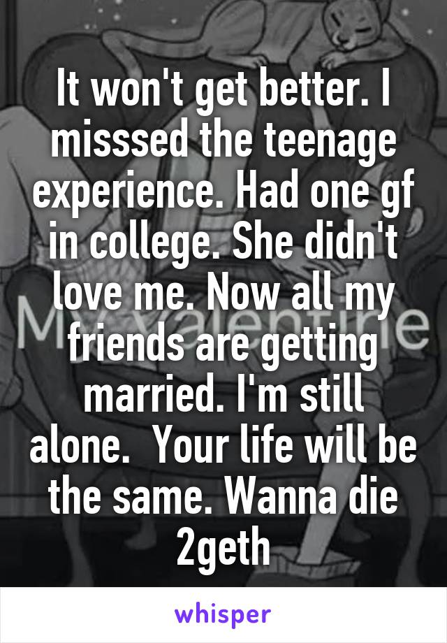 It won't get better. I misssed the teenage experience. Had one gf in college. She didn't love me. Now all my friends are getting married. I'm still alone.  Your life will be the same. Wanna die 2geth