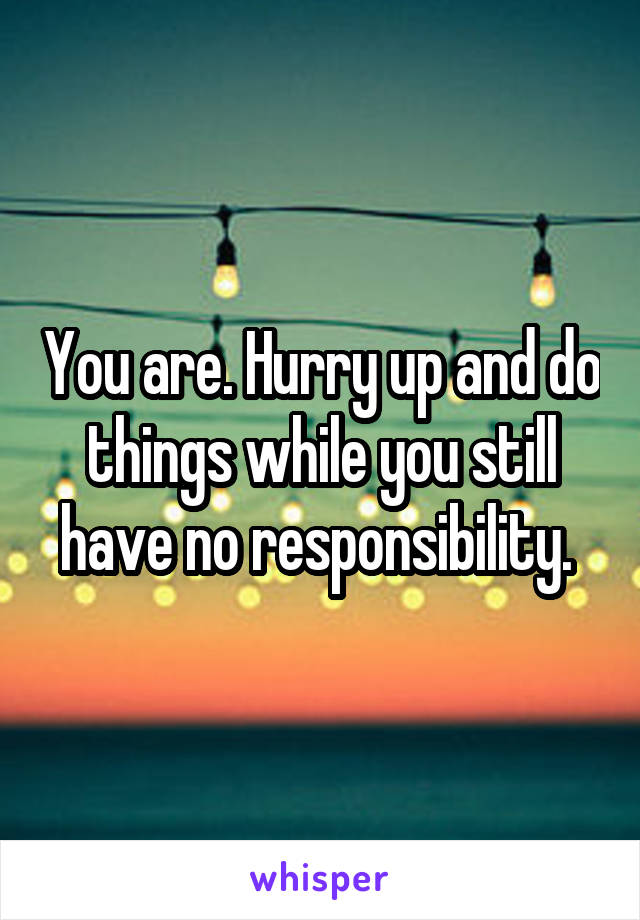 You are. Hurry up and do things while you still have no responsibility. 