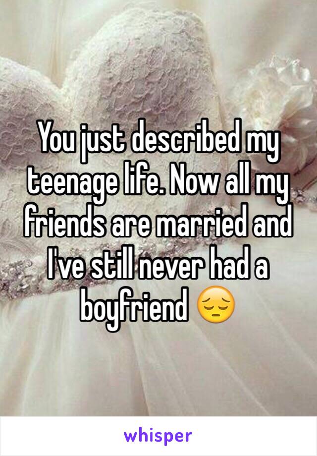 You just described my teenage life. Now all my friends are married and I've still never had a boyfriend 😔