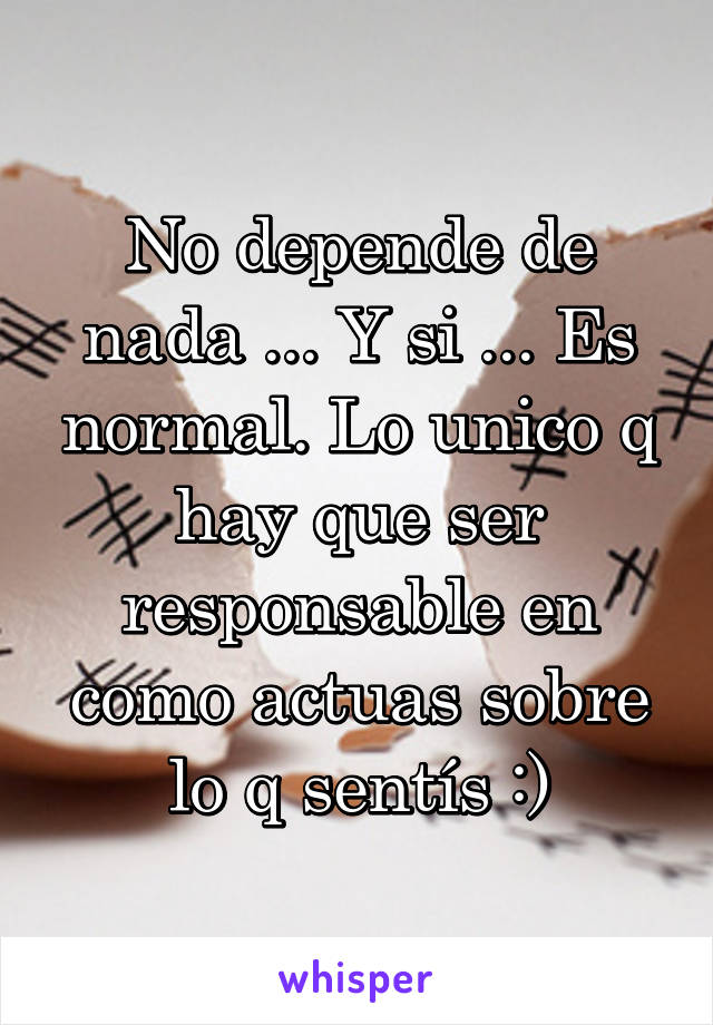 No depende de nada ... Y si ... Es normal. Lo unico q hay que ser responsable en como actuas sobre lo q sentís :)