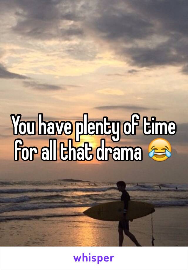 You have plenty of time for all that drama 😂