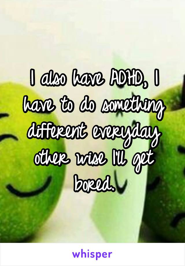 I also have ADHD, I have to do something different everyday other wise I'll get bored.