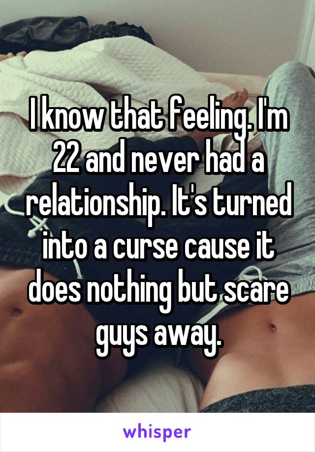 I know that feeling. I'm 22 and never had a relationship. It's turned into a curse cause it does nothing but scare guys away.