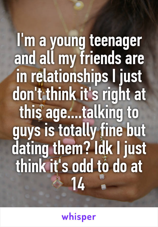 I'm a young teenager and all my friends are in relationships I just don't think it's right at this age....talking to guys is totally fine but dating them? Idk I just think it's odd to do at 14 