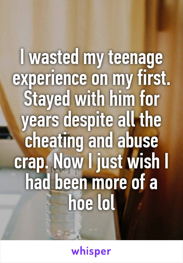 I wasted my teenage experience on my first. Stayed with him for years despite all the cheating and abuse crap. Now I just wish I had been more of a hoe lol