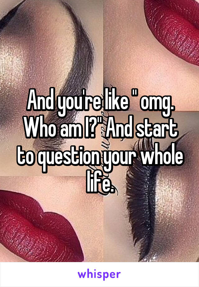 And you're like " omg. Who am I?" And start to question your whole life.