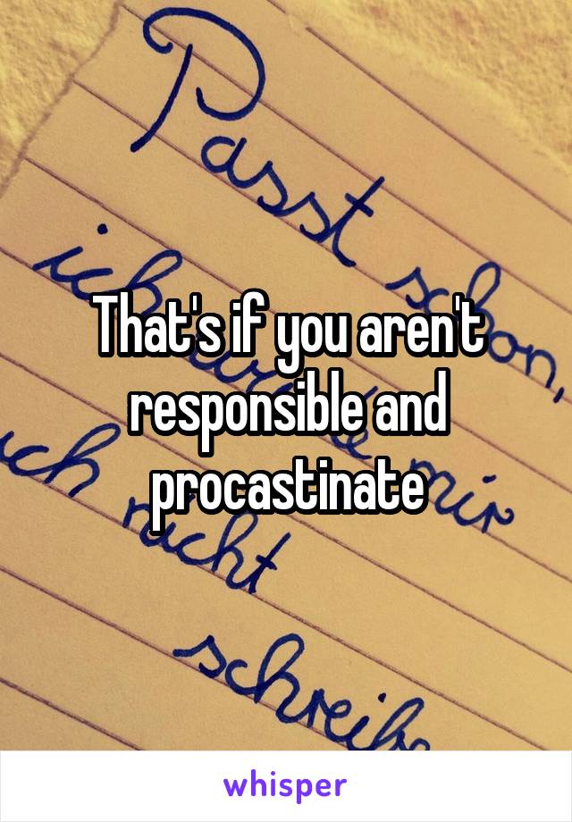 That's if you aren't responsible and procastinate