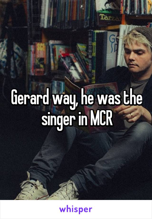 Gerard way, he was the singer in MCR