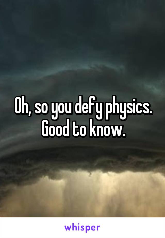 Oh, so you defy physics. Good to know.