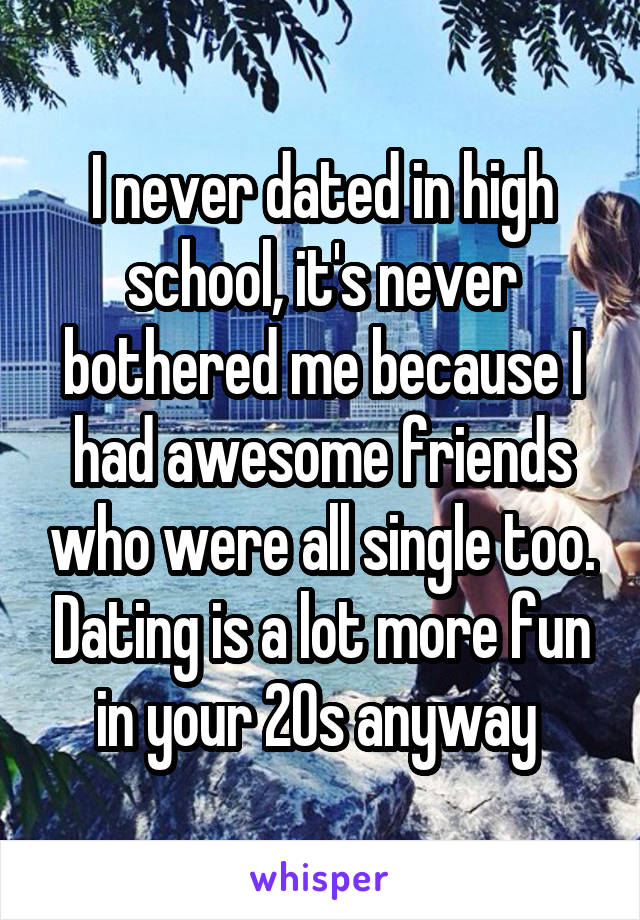 I never dated in high school, it's never bothered me because I had awesome friends who were all single too. Dating is a lot more fun in your 20s anyway 