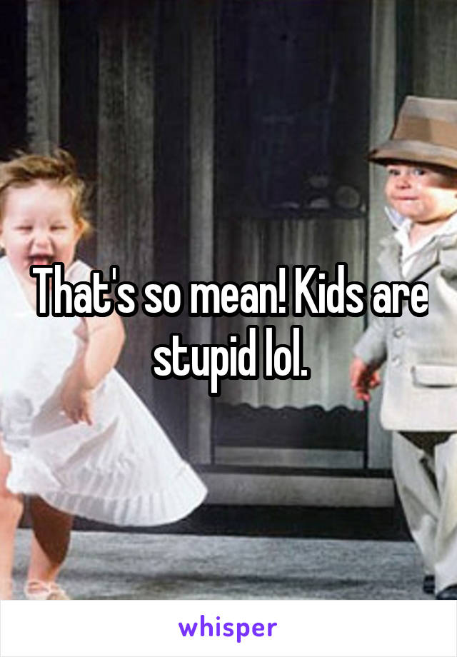 That's so mean! Kids are stupid lol.