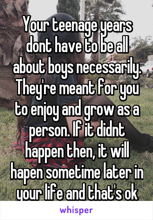 Your teenage years dont have to be all about boys necessarily. They're meant for you to enjoy and grow as a person. If it didnt happen then, it will hapen sometime later in your life and that's ok