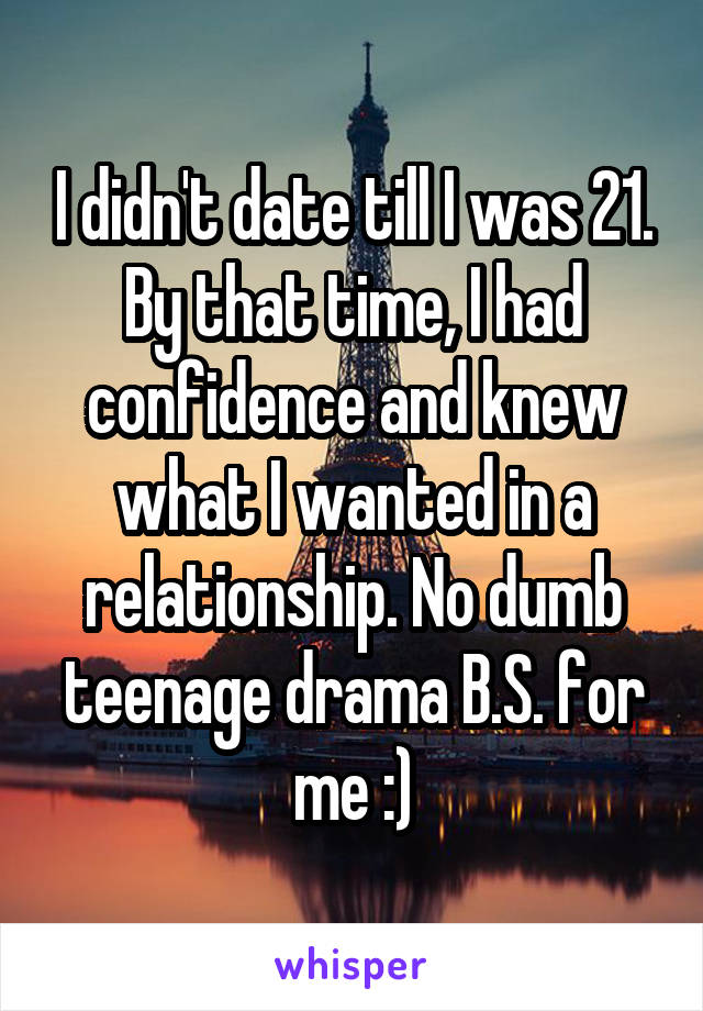 I didn't date till I was 21. By that time, I had confidence and knew what I wanted in a relationship. No dumb teenage drama B.S. for me :)