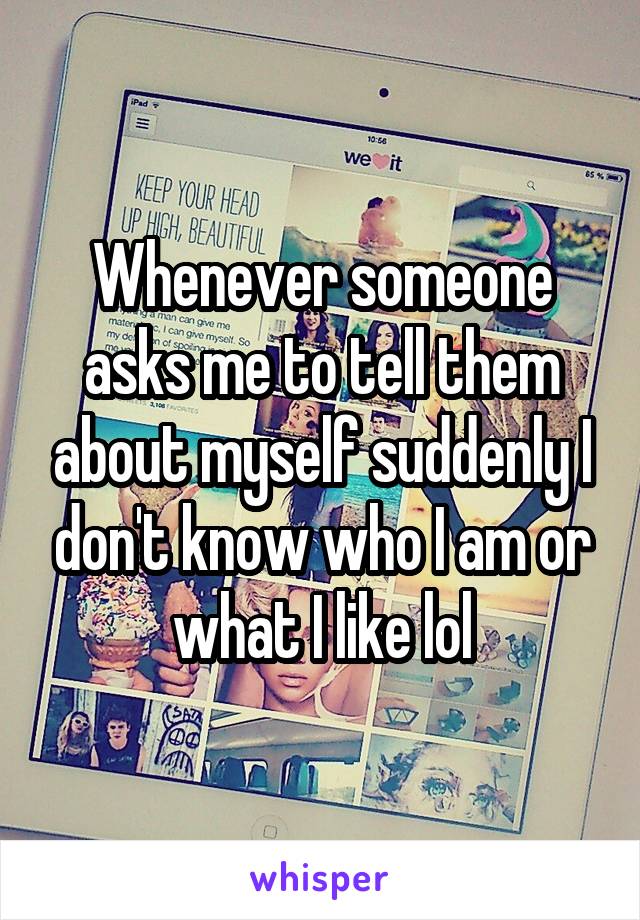 Whenever someone asks me to tell them about myself suddenly I don't know who I am or what I like lol