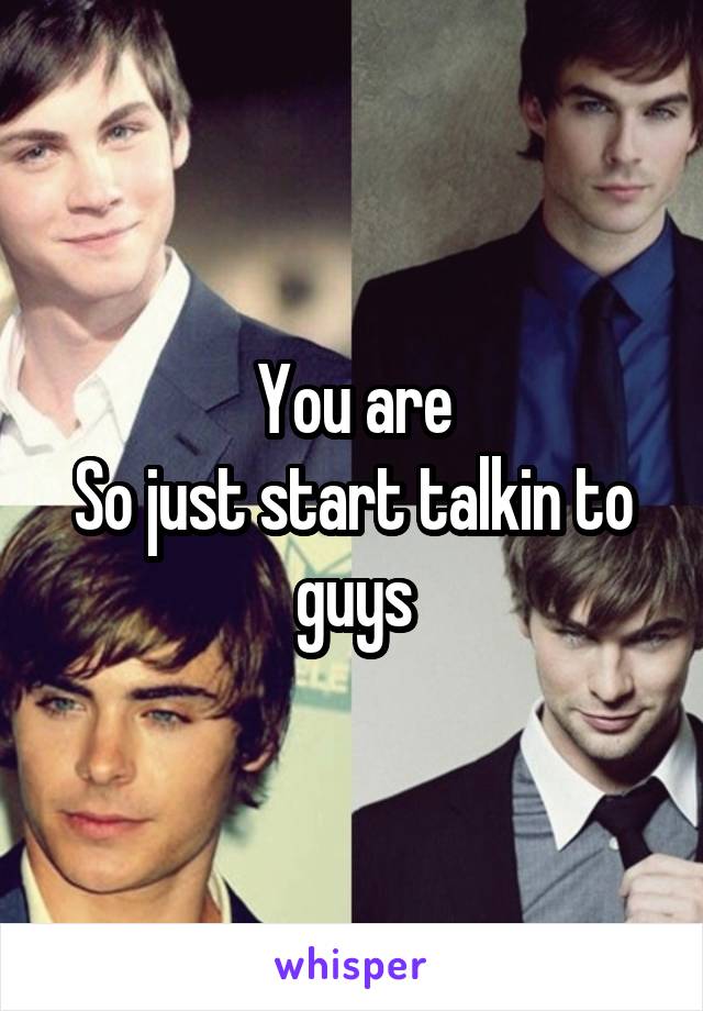 You are
So just start talkin to guys