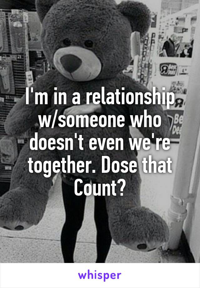 I'm in a relationship w/someone who doesn't even we're together. Dose that Count?