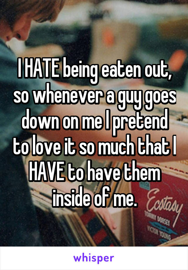 I HATE being eaten out, so whenever a guy goes down on me I pretend to love it so much that I HAVE to have them inside of me.