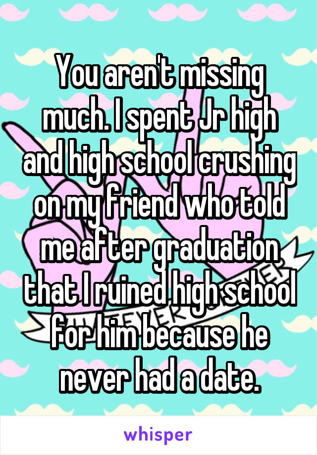 You aren't missing much. I spent Jr high and high school crushing on my friend who told me after graduation that I ruined high school for him because he never had a date.