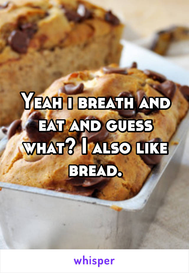 Yeah i breath and eat and guess what? I also like bread.