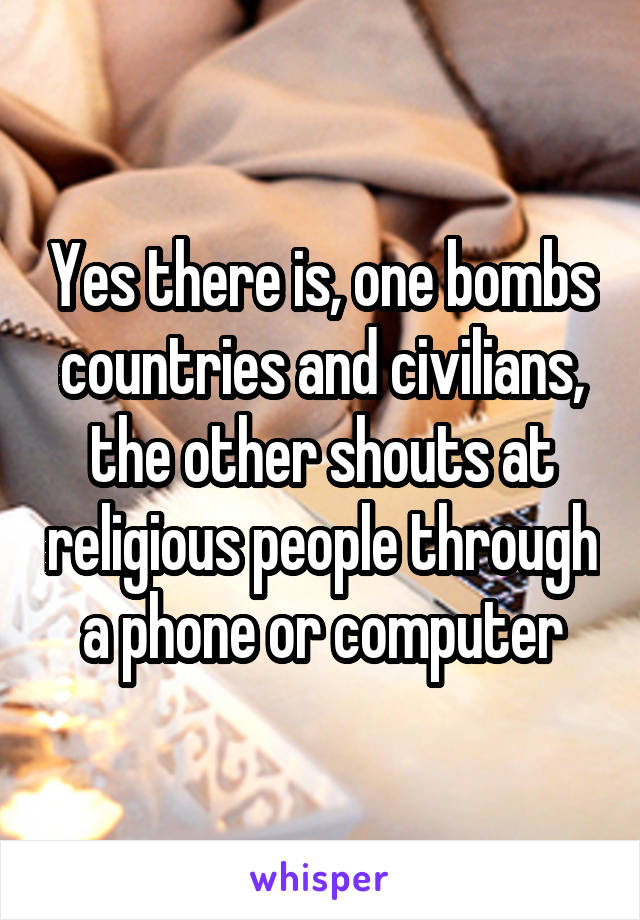 Yes there is, one bombs countries and civilians, the other shouts at religious people through a phone or computer