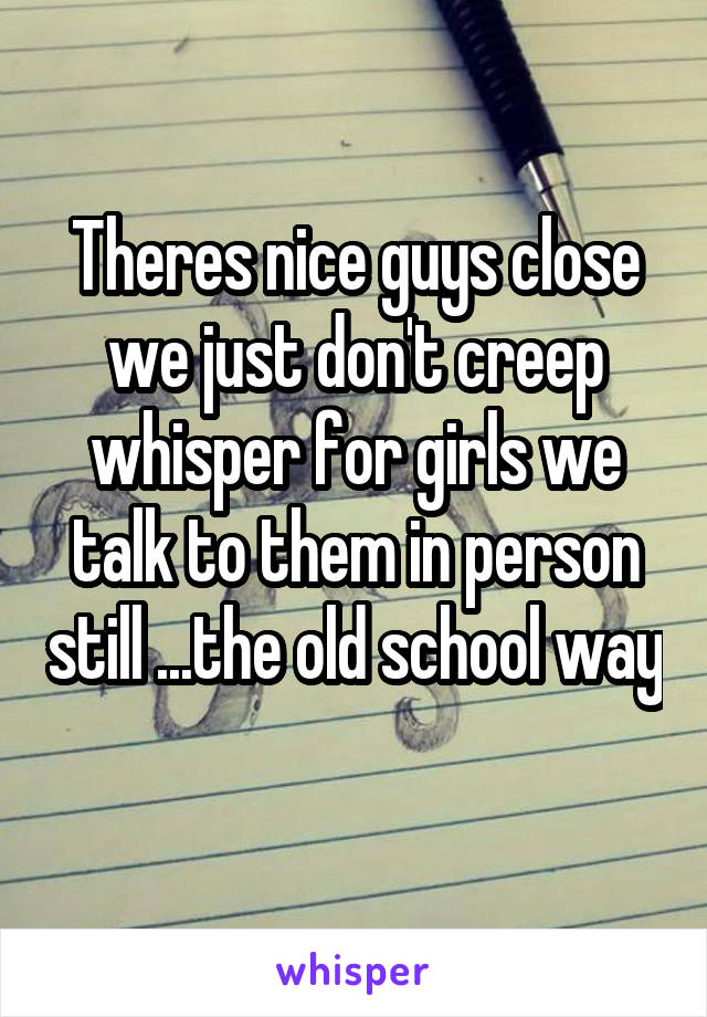 Theres nice guys close we just don't creep whisper for girls we talk to them in person still ...the old school way 