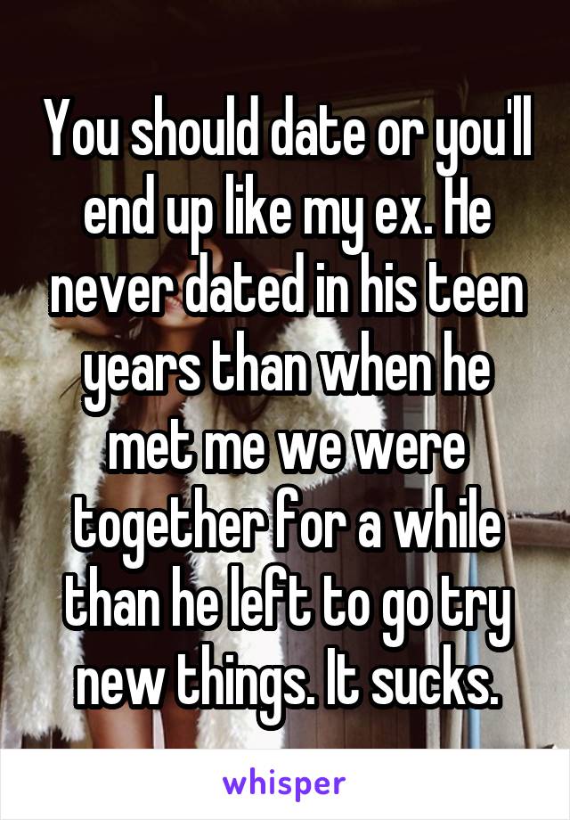 You should date or you'll end up like my ex. He never dated in his teen years than when he met me we were together for a while than he left to go try new things. It sucks.