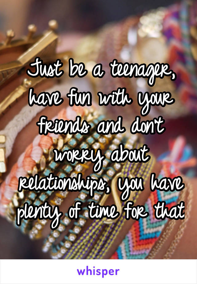 Just be a teenager, have fun with your friends and don't worry about relationships, you have plenty of time for that