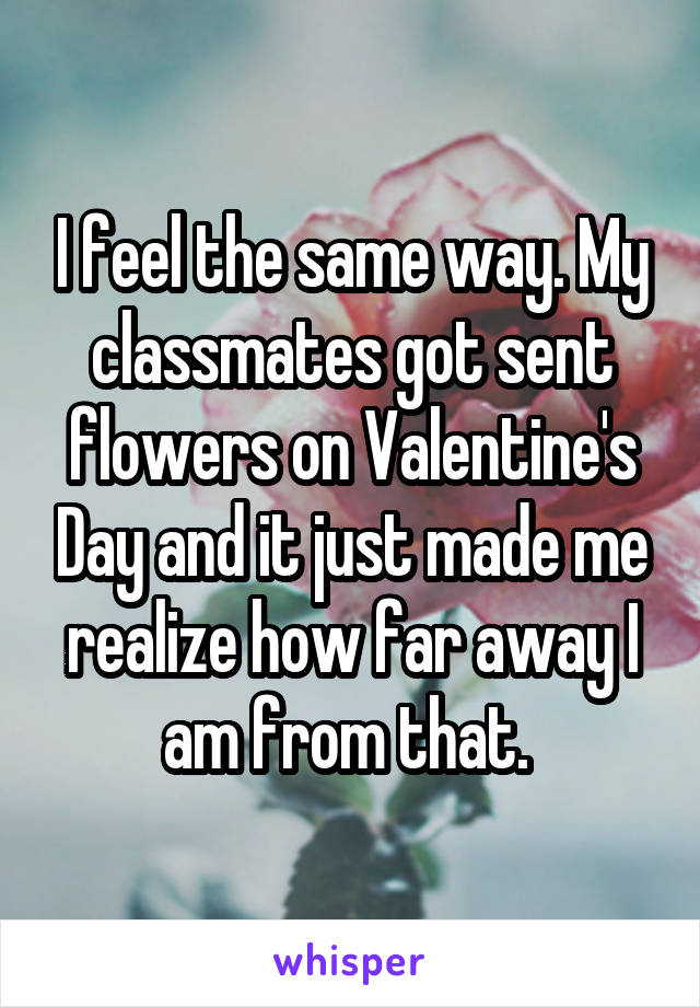 I feel the same way. My classmates got sent flowers on Valentine's Day and it just made me realize how far away I am from that. 