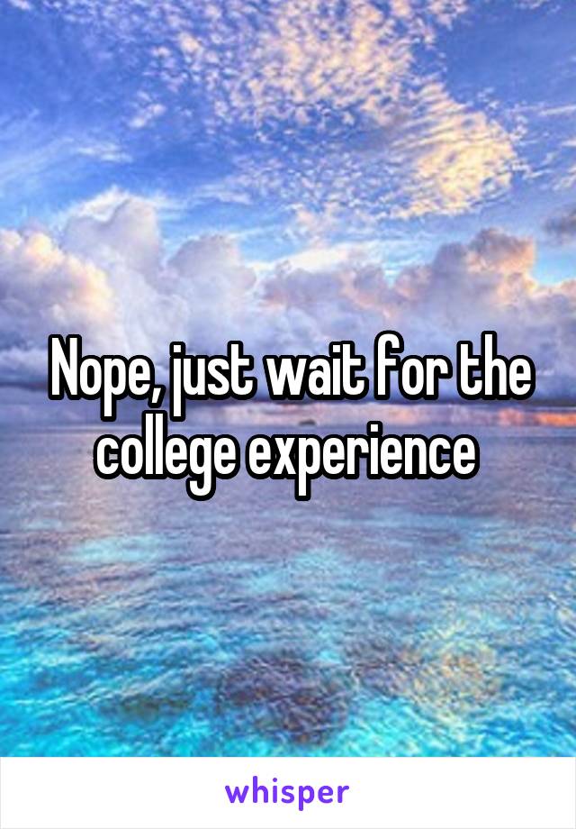 Nope, just wait for the college experience 