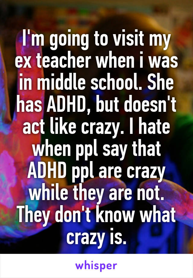 I'm going to visit my ex teacher when i was in middle school. She has ADHD, but doesn't act like crazy. I hate when ppl say that ADHD ppl are crazy while they are not. They don't know what crazy is.